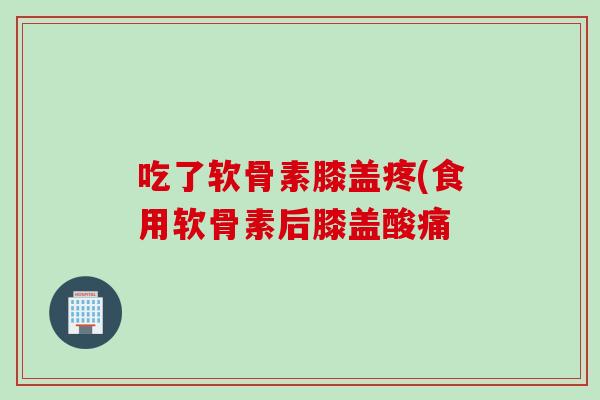 吃了软骨素膝盖疼(食用软骨素后膝盖酸痛
