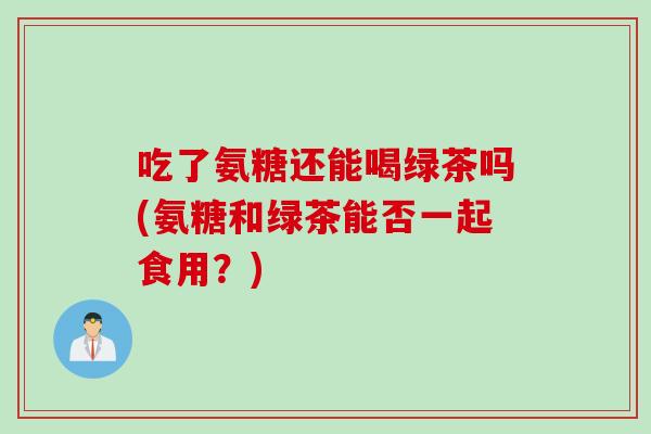 吃了氨糖还能喝绿茶吗(氨糖和绿茶能否一起食用？)