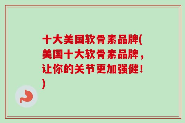 十大美国软骨素品牌(美国十大软骨素品牌，让你的关节更加强健！)