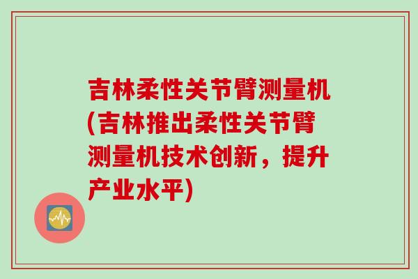 吉林柔性关节臂测量机(吉林推出柔性关节臂测量机技术创新，提升产业水平)