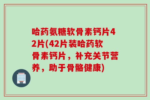 哈药氨糖软骨素钙片42片(42片装哈药软骨素钙片，补充关节营养，助于骨骼健康)