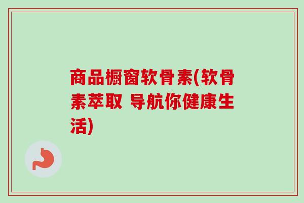 商品橱窗软骨素(软骨素萃取 导航你健康生活)