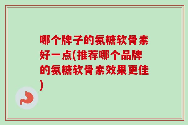 哪个牌子的氨糖软骨素好一点(推荐哪个品牌的氨糖软骨素效果更佳)