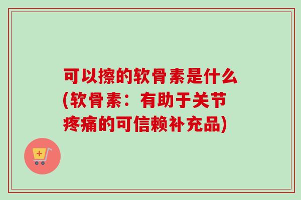 可以擦的软骨素是什么(软骨素：有助于关节疼痛的可信赖补充品)
