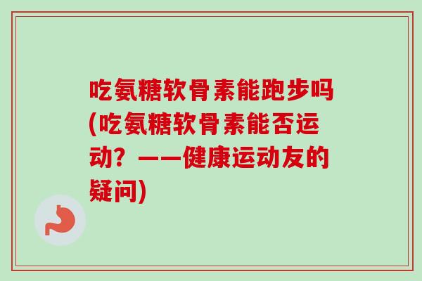 吃氨糖软骨素能跑步吗(吃氨糖软骨素能否运动？——健康运动友的疑问)