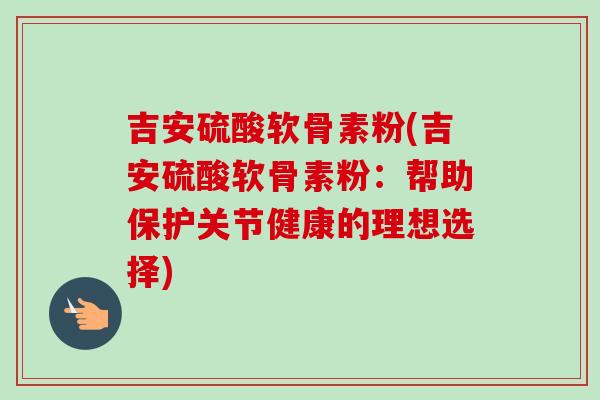 吉安硫酸软骨素粉(吉安硫酸软骨素粉：帮助保护关节健康的理想选择)