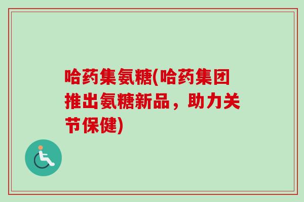 哈药集氨糖(哈药集团推出氨糖新品，助力关节保健)
