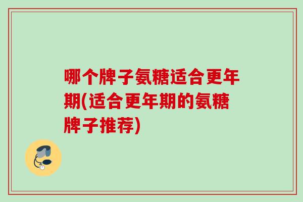 哪个牌子氨糖适合更年期(适合更年期的氨糖牌子推荐)