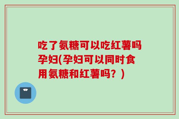 吃了氨糖可以吃红薯吗孕妇(孕妇可以同时食用氨糖和红薯吗？)