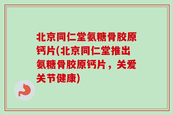 北京同仁堂氨糖骨胶原钙片(北京同仁堂推出氨糖骨胶原钙片，关爱关节健康)