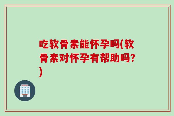 吃软骨素能怀孕吗(软骨素对怀孕有帮助吗？)