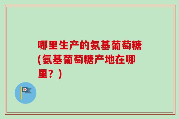 哪里生产的氨基葡萄糖(氨基葡萄糖产地在哪里？)