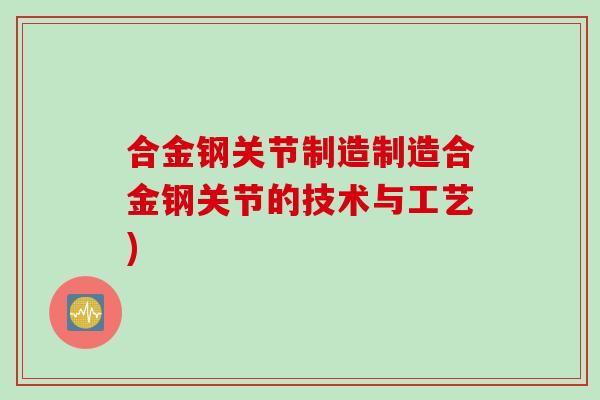 合金钢关节制造制造合金钢关节的技术与工艺) 合金钢关节制造制造合金钢关节的技术与工艺)
