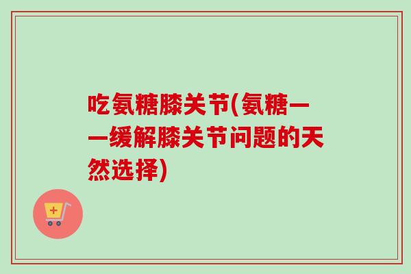 吃氨糖膝关节(氨糖——缓解膝关节问题的天然选择)