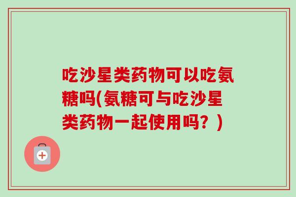 吃沙星类药物可以吃氨糖吗(氨糖可与吃沙星类药物一起使用吗？)