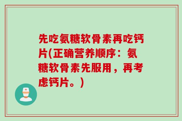 先吃氨糖软骨素再吃钙片(正确营养顺序：氨糖软骨素先服用，再考虑钙片。)