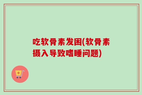 吃软骨素发困(软骨素摄入导致嗜睡问题)