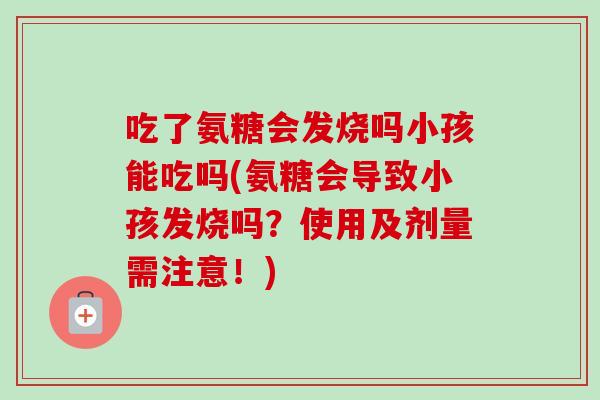 吃了氨糖会发烧吗小孩能吃吗(氨糖会导致小孩发烧吗?使用及剂量需注意!) 吃了氨糖会发烧吗小孩能吃吗(氨糖会导致小孩发烧吗?使用及剂量需注意!)