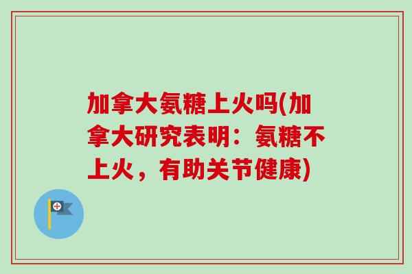 加拿大氨糖上火吗(加拿大研究表明：氨糖不上火，有助关节健康)