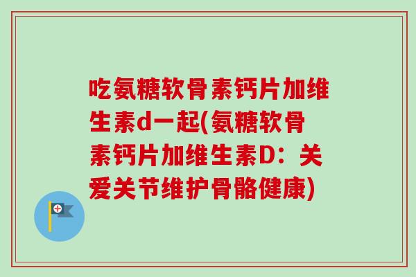 吃氨糖软骨素钙片加维生素d一起(氨糖软骨素钙片加维生素D：关爱关节维护骨骼健康)