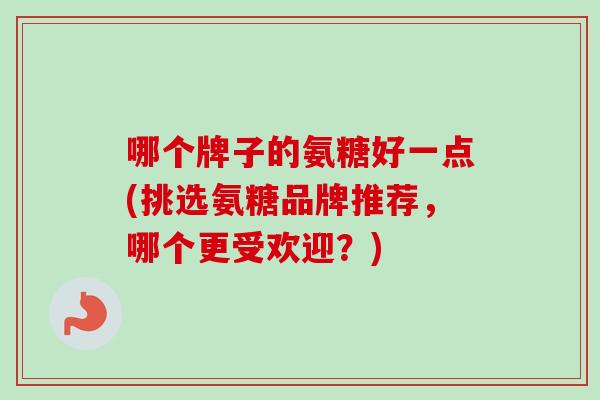 哪个牌子的氨糖好一点(挑选氨糖品牌推荐，哪个更受欢迎？)