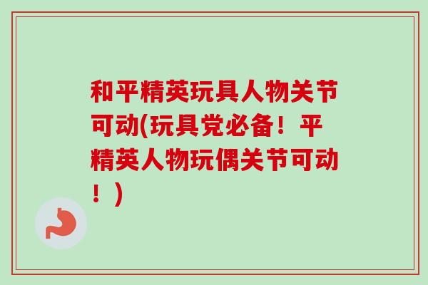 和平精英玩具人物关节可动(玩具党必备！平精英人物玩偶关节可动！)