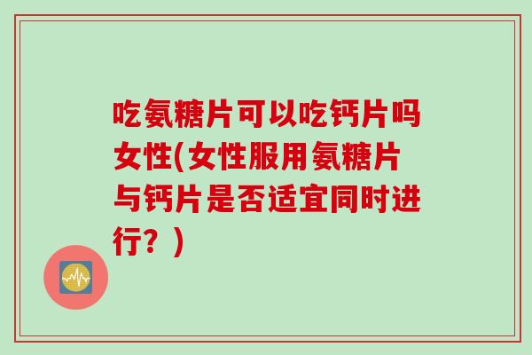 吃氨糖片可以吃钙片吗女性(女性服用氨糖片与钙片是否适宜同时进行？)