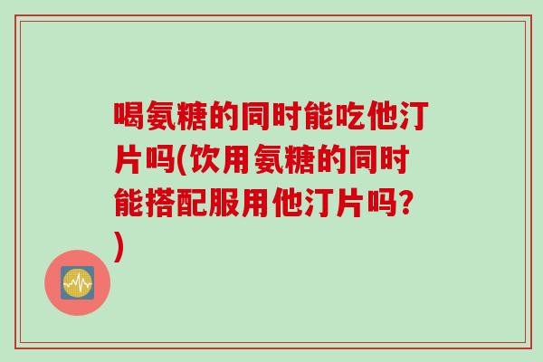 喝氨糖的同时能吃他汀片吗(饮用氨糖的同时能搭配服用他汀片吗？)