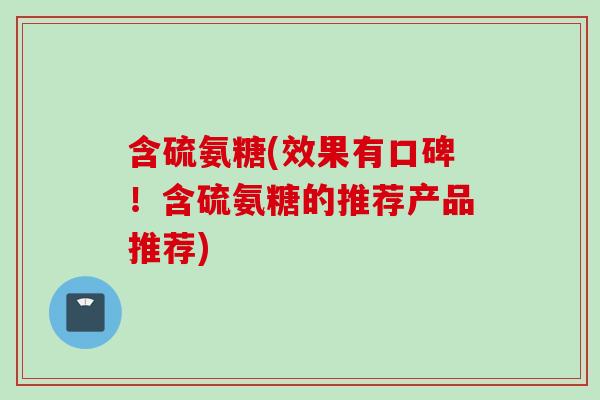 含硫氨糖(效果有口碑！含硫氨糖的推荐产品推荐)