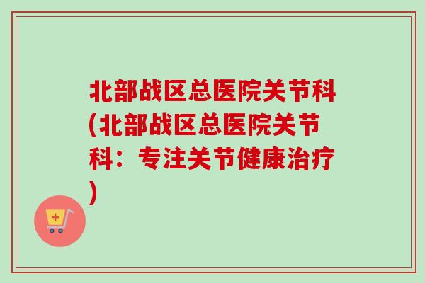 北部战区总医院关节科(北部战区总医院关节科：专注关节健康治疗)