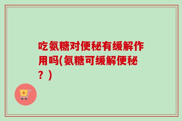 吃氨糖对便秘有缓解作用吗(氨糖可缓解便秘？)