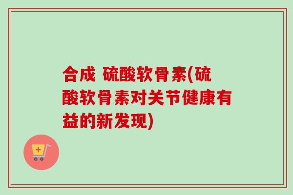 合成 硫酸软骨素(硫酸软骨素对关节健康有益的新发现)