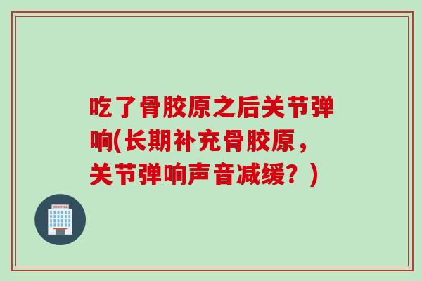 吃了骨胶原之后关节弹响(长期补充骨胶原，关节弹响声音减缓？)