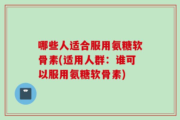 哪些人适合服用氨糖软骨素(适用人群：谁可以服用氨糖软骨素)