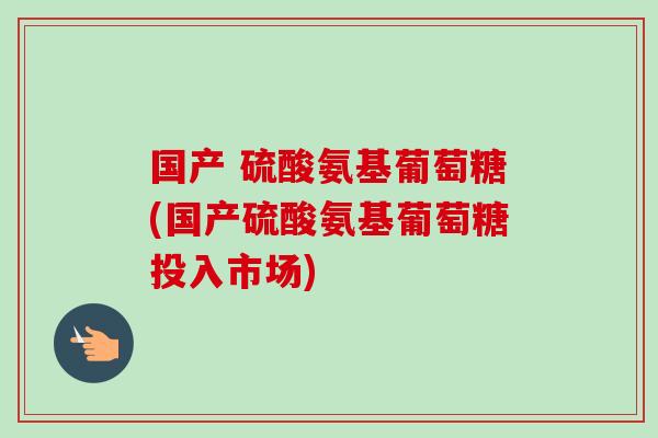 国产 硫酸氨基葡萄糖(国产硫酸氨基葡萄糖投入市场)