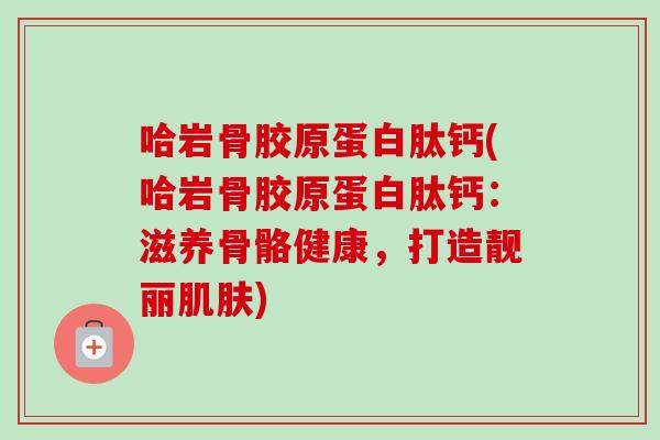 哈岩骨胶原蛋白肽钙(哈岩骨胶原蛋白肽钙：滋养骨骼健康，打造靓丽肌肤)