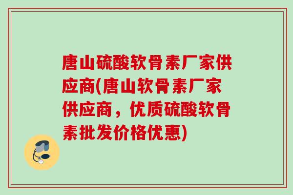 唐山硫酸软骨素厂家供应商(唐山软骨素厂家供应商，优质硫酸软骨素批发价格优惠)
