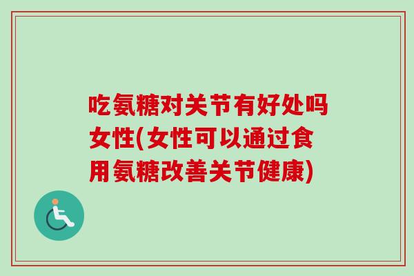 吃氨糖对关节有好处吗女性(女性可以通过食用氨糖改善关节健康)