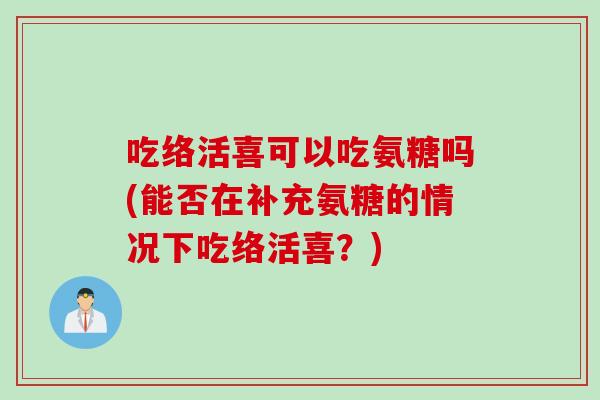 吃络活喜可以吃氨糖吗(能否在补充氨糖的情况下吃络活喜？)