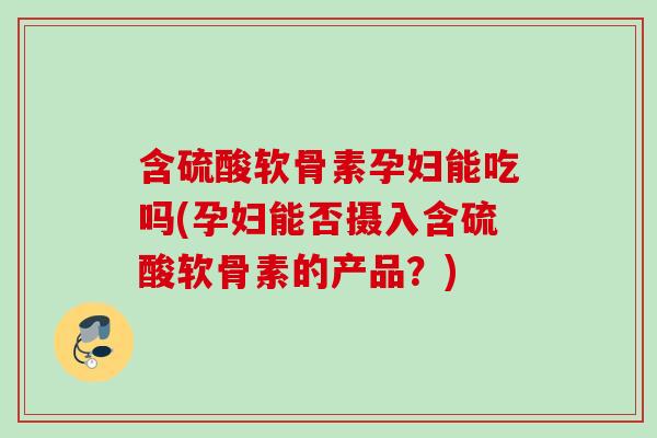含硫酸软骨素孕妇能吃吗(孕妇能否摄入含硫酸软骨素的产品？)