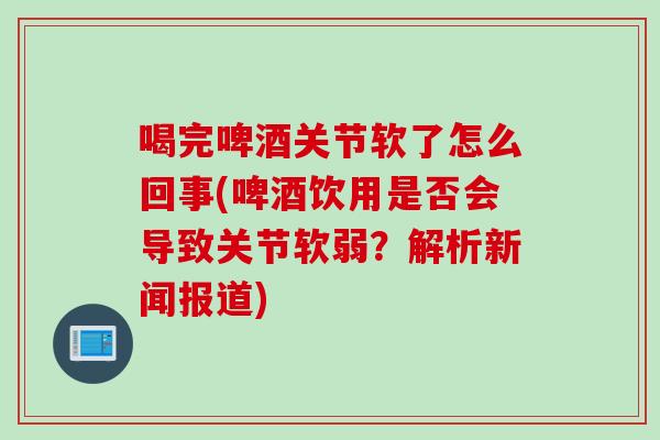 喝完啤酒关节软了怎么回事(啤酒饮用是否会导致关节软弱？解析新闻报道)