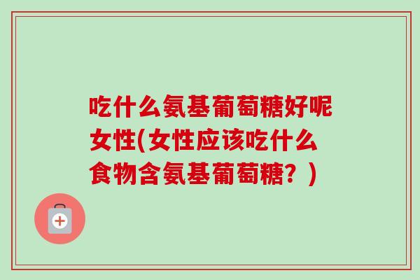 吃什么氨基葡萄糖好呢女性(女性应该吃什么食物含氨基葡萄糖？)