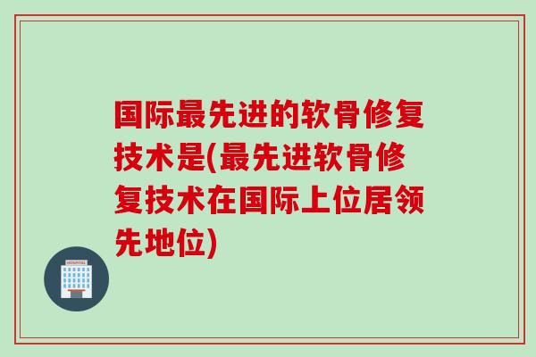 国际最先进的软骨修复技术是(最先进软骨修复技术在国际上位居领先地位)