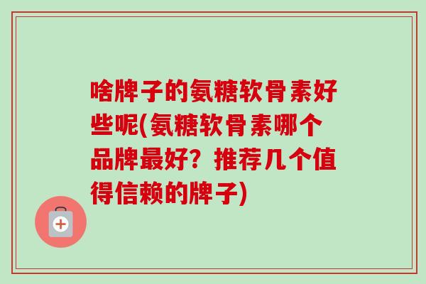 啥牌子的氨糖软骨素好些呢(氨糖软骨素哪个品牌最好？推荐几个值得信赖的牌子)