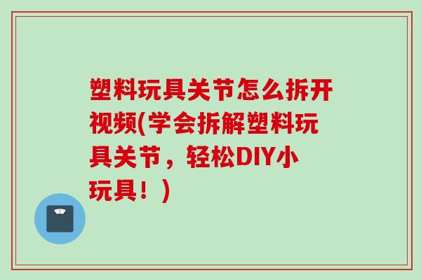 塑料玩具关节怎么拆开视频(学会拆解塑料玩具关节，轻松DIY小玩具！)