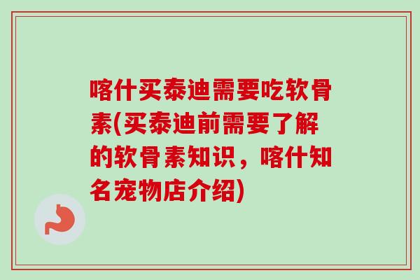 喀什买泰迪需要吃软骨素(买泰迪前需要了解的软骨素知识，喀什知名宠物店介绍)