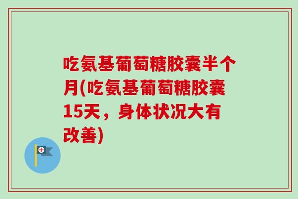 吃氨基葡萄糖胶囊半个月(吃氨基葡萄糖胶囊15天，身体状况大有改善)