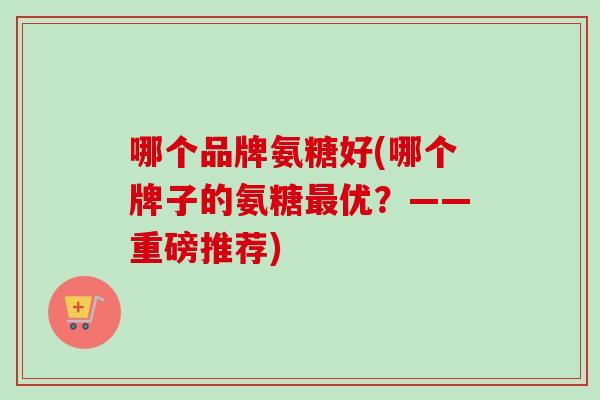哪个品牌氨糖好(哪个牌子的氨糖最优？——重磅推荐)