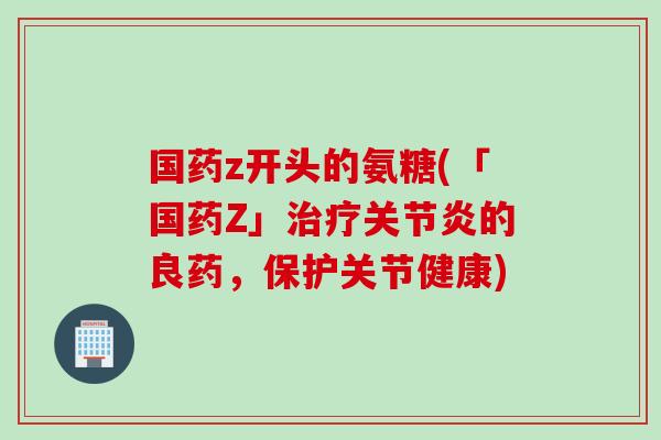 国药z开头的氨糖(「国药Z」治疗关节炎的良药，保护关节健康)