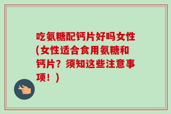 吃氨糖配钙片好吗女性(女性适合食用氨糖和钙片？须知这些注意事项！)